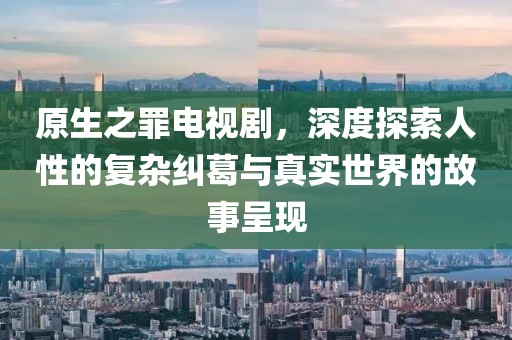 原生之罪電視劇，深度探索人性的復(fù)雜糾葛與真實(shí)世界的故事呈現(xiàn)