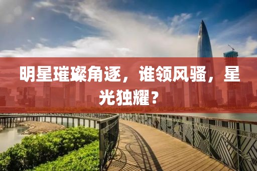 明星璀璨角逐，誰領(lǐng)風(fēng)騷，星光獨(dú)耀？