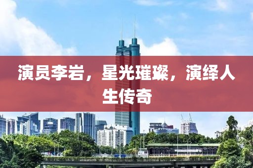 演員李巖，星光璀璨，演繹人生傳奇