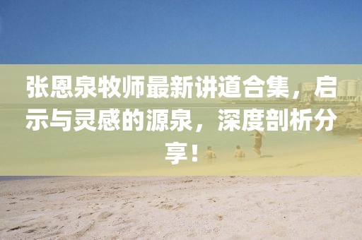 張恩泉牧師最新講道合集，啟示與靈感的源泉，深度剖析分享！