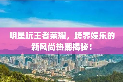 明星玩王者榮耀，跨界娛樂的新風尚熱潮揭秘！