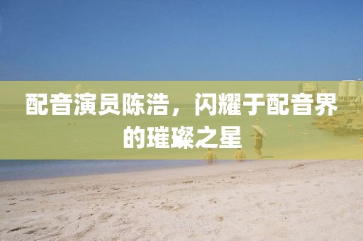 配音演員陳浩，閃耀于配音界的璀璨之星