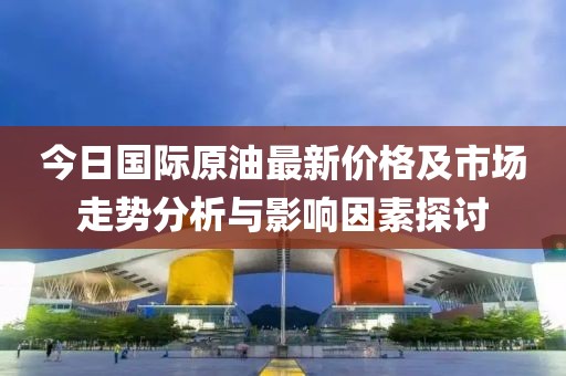 今日國際原油最新價格及市場走勢分析與影響因素探討