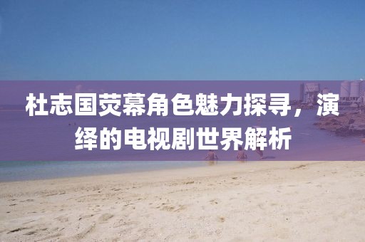 杜志國(guó)熒幕角色魅力探尋，演繹的電視劇世界解析