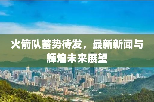 火箭隊(duì)蓄勢(shì)待發(fā)，最新新聞與輝煌未來(lái)展望