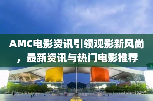 AMC電影資訊引領(lǐng)觀影新風(fēng)尚，最新資訊與熱門電影推薦