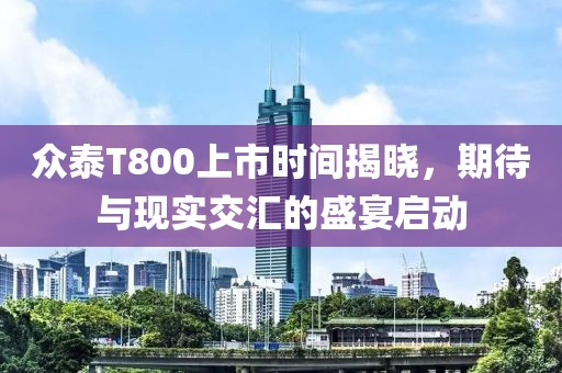 眾泰T800上市時間揭曉，期待與現(xiàn)實交匯的盛宴啟動