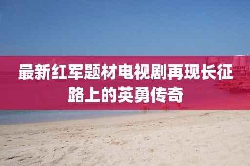 最新紅軍題材電視劇再現(xiàn)長(zhǎng)征路上的英勇傳奇