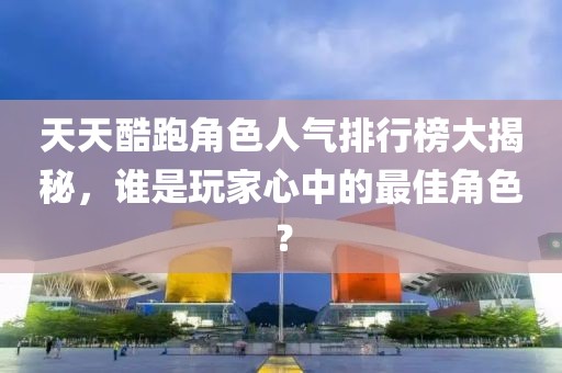天天酷跑角色人氣排行榜大揭秘，誰是玩家心中的最佳角色？