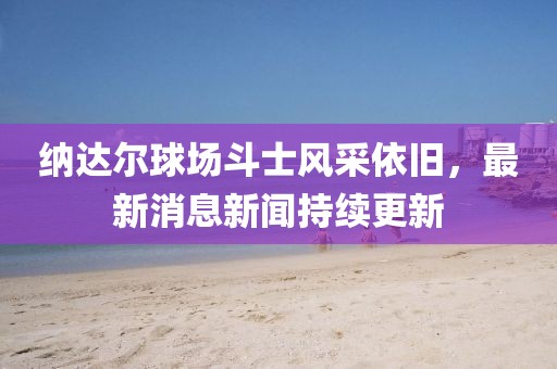 納達(dá)爾球場(chǎng)斗士風(fēng)采依舊，最新消息新聞持續(xù)更新