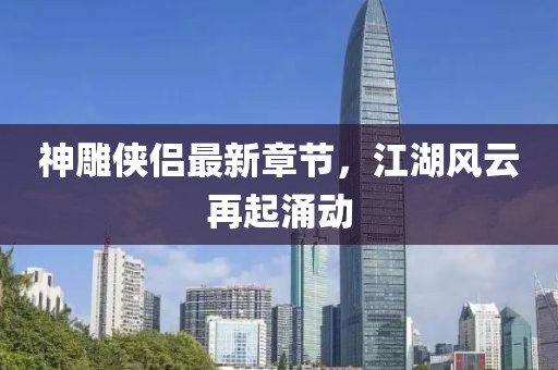 神雕俠侶最新章節(jié)，江湖風云再起涌動