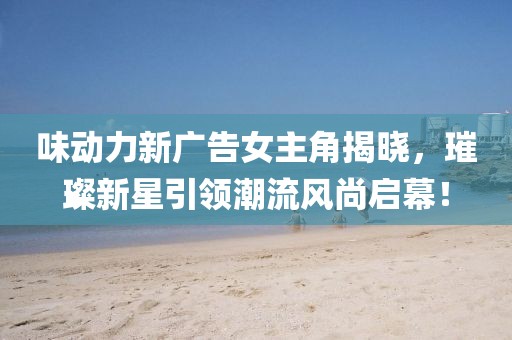 味動力新廣告女主角揭曉，璀璨新星引領(lǐng)潮流風(fēng)尚啟幕！