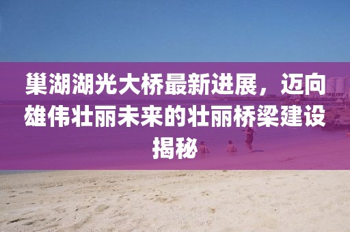 巢湖湖光大橋最新進(jìn)展，邁向雄偉壯麗未來(lái)的壯麗橋梁建設(shè)揭秘