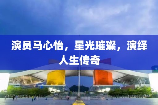 演員馬心怡，星光璀璨，演繹人生傳奇