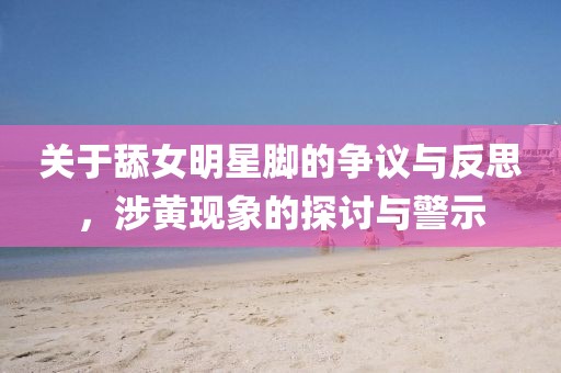 關(guān)于舔女明星腳的爭議與反思，涉黃現(xiàn)象的探討與警示