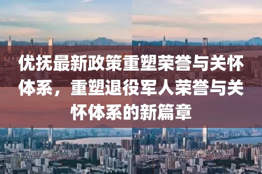 優(yōu)撫最新政策重塑榮譽(yù)與關(guān)懷體系，重塑退役軍人榮譽(yù)與關(guān)懷體系的新篇章