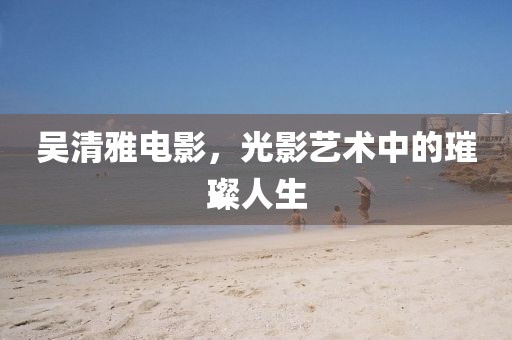 吳清雅電影，光影藝術(shù)中的璀璨人生