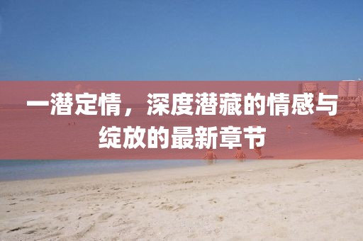 一潛定情，深度潛藏的情感與綻放的最新章節(jié)