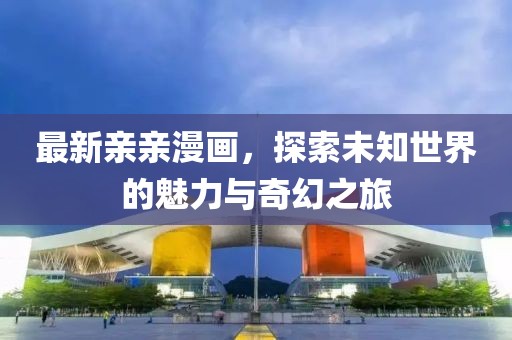 最新親親漫畫，探索未知世界的魅力與奇幻之旅