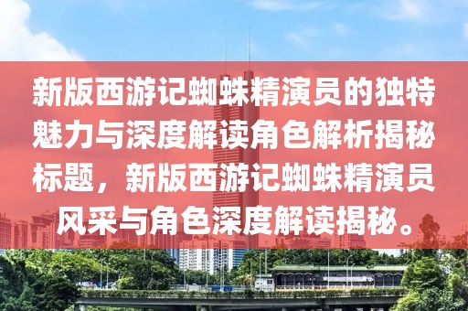 新版西游記蜘蛛精演員的獨(dú)特魅力與深度解讀角色解析揭秘標(biāo)題，新版西游記蜘蛛精演員風(fēng)采與角色深度解讀揭秘。