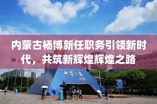 內蒙古楊博新任職務引領新時代，共筑新輝煌輝煌之路