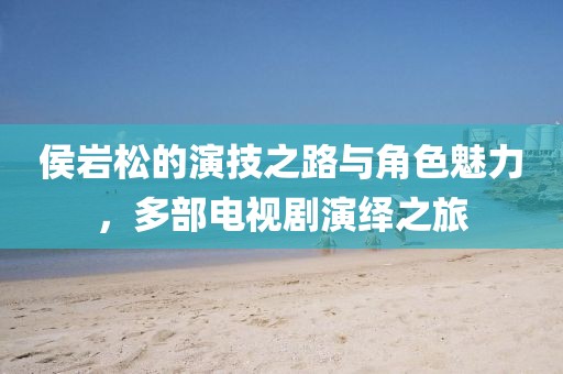 侯巖松的演技之路與角色魅力，多部電視劇演繹之旅