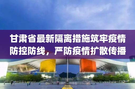 甘肅省最新隔離措施筑牢疫情防控防線，嚴(yán)防疫情擴(kuò)散傳播