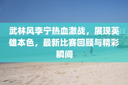 武林風(fēng)李寧熱血激戰(zhàn)，展現(xiàn)英雄本色，最新比賽回顧與精彩瞬間
