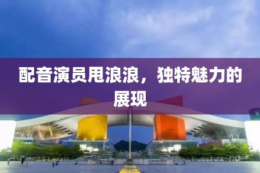 配音演員甩浪浪，獨(dú)特魅力的展現(xiàn)