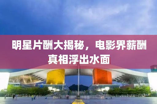 明星片酬大揭秘，電影界薪酬真相浮出水面