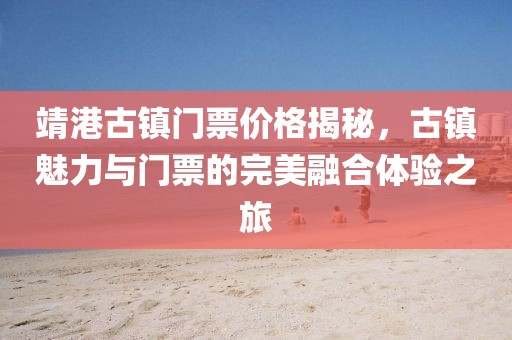 靖港古鎮(zhèn)門票價格揭秘，古鎮(zhèn)魅力與門票的完美融合體驗(yàn)之旅