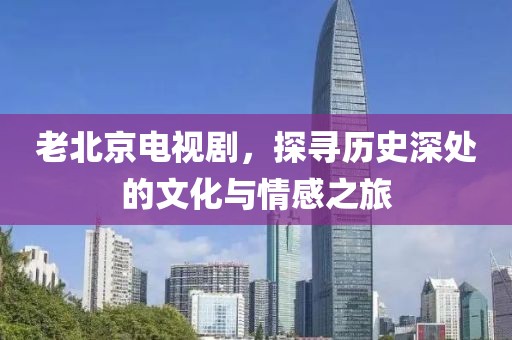 老北京電視劇，探尋歷史深處的文化與情感之旅