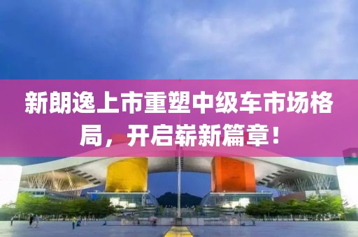 新朗逸上市重塑中級車市場格局，開啟嶄新篇章！