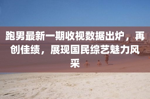 跑男最新一期收視數(shù)據(jù)出爐，再創(chuàng)佳績，展現(xiàn)國民綜藝魅力風采