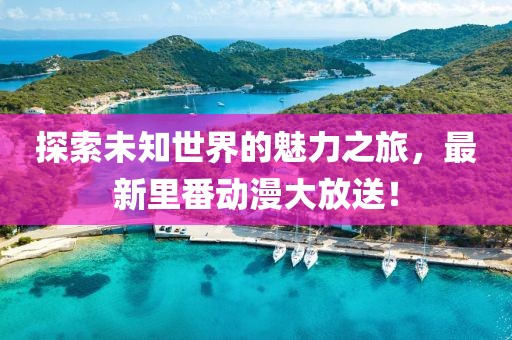 探索未知世界的魅力之旅，最新里番動漫大放送！