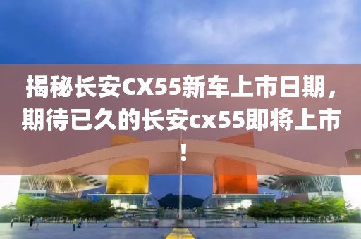 揭秘長安CX55新車上市日期，期待已久的長安cx55即將上市！