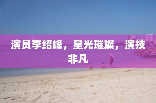 演員李紹峰，星光璀璨，演技非凡