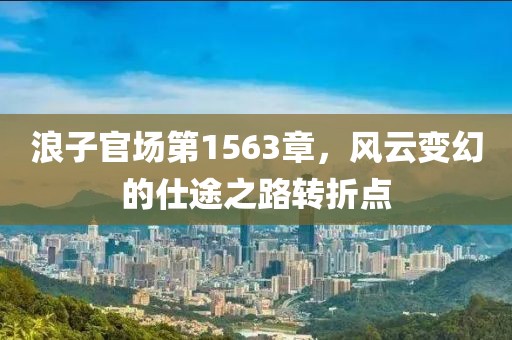 浪子官場第1563章，風(fēng)云變幻的仕途之路轉(zhuǎn)折點(diǎn)