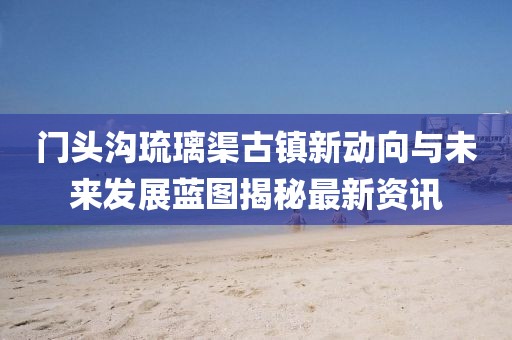 門頭溝琉璃渠古鎮(zhèn)新動向與未來發(fā)展藍圖揭秘最新資訊