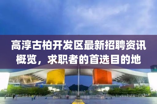 高淳古柏開發(fā)區(qū)最新招聘資訊概覽，求職者的首選目的地