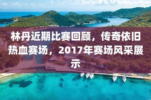 林丹近期比賽回顧，傳奇依舊熱血賽場，2017年賽場風(fēng)采展示