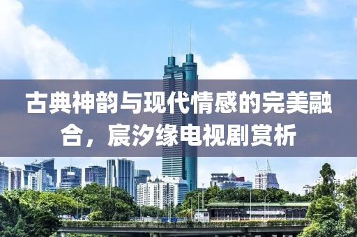 古典神韻與現(xiàn)代情感的完美融合，宸汐緣電視劇賞析