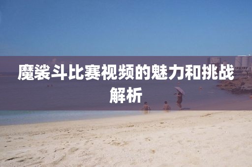 魔裟斗比賽視頻的魅力和挑戰(zhàn)解析