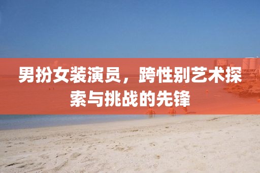 男扮女裝演員，跨性別藝術(shù)探索與挑戰(zhàn)的先鋒