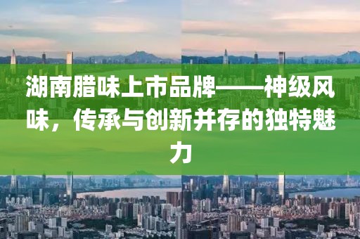 湖南臘味上市品牌——神級風味，傳承與創(chuàng)新并存的獨特魅力