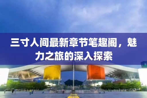 三寸人間最新章節(jié)筆趣閣，魅力之旅的深入探索