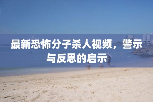 最新恐怖分子殺人視頻，警示與反思的啟示
