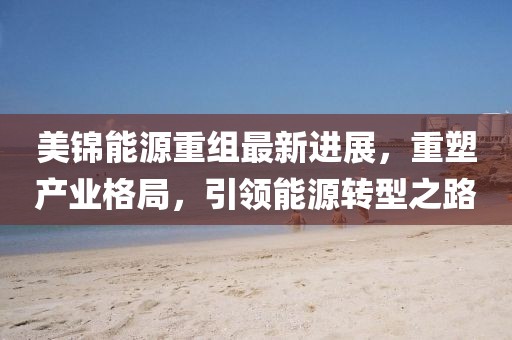 美錦能源重組最新進展，重塑產業(yè)格局，引領能源轉型之路