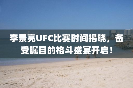 李景亮UFC比賽時(shí)間揭曉，備受矚目的格斗盛宴開啟！