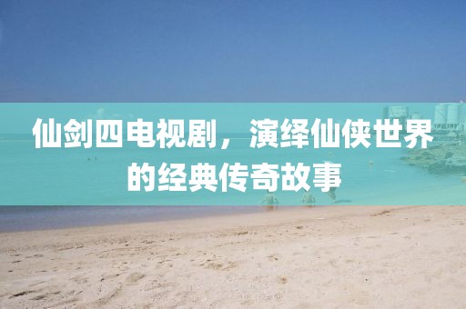 仙劍四電視劇，演繹仙俠世界的經(jīng)典傳奇故事